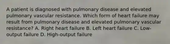 A patient is diagnosed with pulmonary disease and elevated pulmonary vascular resistance. Which form of heart failure may result from pulmonary disease and elevated pulmonary vascular resistance? A. Right heart failure B. Left heart failure C. Low-output failure D. High-output failure