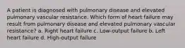 A patient is diagnosed with pulmonary disease and elevated pulmonary vascular resistance. Which form of heart failure may result from pulmonary disease and elevated pulmonary vascular resistance? a. Right heart failure c. Low-output failure b. Left heart failure d. High-output failure