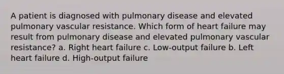 A patient is diagnosed with pulmonary disease and elevated pulmonary vascular resistance. Which form of heart failure may result from pulmonary disease and elevated pulmonary vascular resistance? a. Right heart failure c. Low-output failure b. Left heart failure d. High-output failure