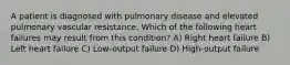 A patient is diagnosed with pulmonary disease and elevated pulmonary vascular resistance. Which of the following heart failures may result from this condition? A) Right heart failure B) Left heart failure C) Low-output failure D) High-output failure