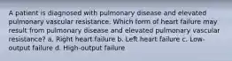 A patient is diagnosed with pulmonary disease and elevated pulmonary vascular resistance. Which form of heart failure may result from pulmonary disease and elevated pulmonary vascular resistance? a. Right heart failure b. Left heart failure c. Low-output failure d. High-output failure