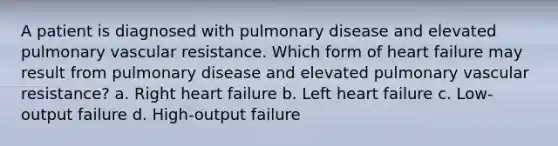 A patient is diagnosed with pulmonary disease and elevated pulmonary vascular resistance. Which form of heart failure may result from pulmonary disease and elevated pulmonary vascular resistance? a. Right heart failure b. Left heart failure c. Low-output failure d. High-output failure