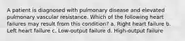 A patient is diagnosed with pulmonary disease and elevated pulmonary vascular resistance. Which of the following heart failures may result from this condition? a. Right heart failure b. Left heart failure c. Low-output failure d. High-output failure