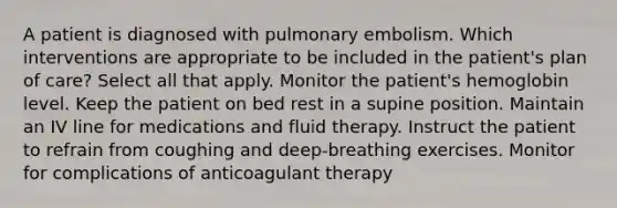 A patient is diagnosed with pulmonary embolism. Which interventions are appropriate to be included in the patient's plan of care? Select all that apply. Monitor the patient's hemoglobin level. Keep the patient on bed rest in a supine position. Maintain an IV line for medications and fluid therapy. Instruct the patient to refrain from coughing and deep-breathing exercises. Monitor for complications of anticoagulant therapy