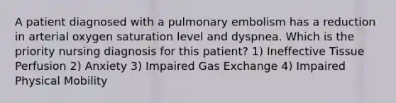 A patient diagnosed with a pulmonary embolism has a reduction in arterial oxygen saturation level and dyspnea. Which is the priority nursing diagnosis for this patient? 1) Ineffective Tissue Perfusion 2) Anxiety 3) Impaired Gas Exchange 4) Impaired Physical Mobility