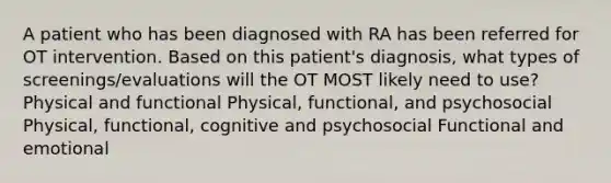 A patient who has been diagnosed with RA has been referred for OT intervention. Based on this patient's diagnosis, what types of screenings/evaluations will the OT MOST likely need to use? Physical and functional Physical, functional, and psychosocial Physical, functional, cognitive and psychosocial Functional and emotional