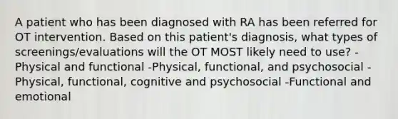 A patient who has been diagnosed with RA has been referred for OT intervention. Based on this patient's diagnosis, what types of screenings/evaluations will the OT MOST likely need to use? -Physical and functional -Physical, functional, and psychosocial -Physical, functional, cognitive and psychosocial -Functional and emotional