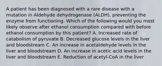 A patient has been diagnosed with a rare disease with a mutation in Aldehyde dehydrogenase (ALDH), preventing the enzyme from functioning. Which of the following would you most likely observe after ethanol consumption compared with before ethanol consumption by this patient? A. Increased rate of catabolism of pyruvate B. Decreased glucose levels in the liver and bloodstream C. An increase in acetaldehyde levels in the liver and bloodstream D. An increase in acetic acid levels in the liver and bloodstream E. Reduction of acetyl-CoA in the liver