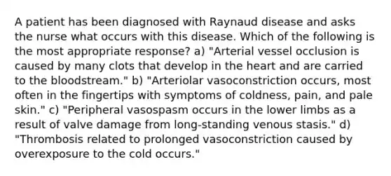 A patient has been diagnosed with Raynaud disease and asks the nurse what occurs with this disease. Which of the following is the most appropriate response? a) "Arterial vessel occlusion is caused by many clots that develop in the heart and are carried to the bloodstream." b) "Arteriolar vasoconstriction occurs, most often in the fingertips with symptoms of coldness, pain, and pale skin." c) "Peripheral vasospasm occurs in the lower limbs as a result of valve damage from long-standing venous stasis." d) "Thrombosis related to prolonged vasoconstriction caused by overexposure to the cold occurs."