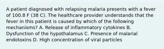 A patient diagnosed with relapsing malaria presents with a fever of 100.8 F (38 C). The healthcare provider understands that the fever in this patient is caused by which of the following mechanisms? A. Release of inflammatory cytokines B. Dysfunction of the hypothalamus C. Presence of malarial endotoxins D. High concentration of viral particles