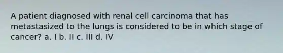 A patient diagnosed with renal cell carcinoma that has metastasized to the lungs is considered to be in which stage of cancer? a. I b. II c. III d. IV