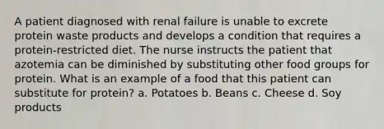 A patient diagnosed with renal failure is unable to excrete protein waste products and develops a condition that requires a protein-restricted diet. The nurse instructs the patient that azotemia can be diminished by substituting other food groups for protein. What is an example of a food that this patient can substitute for protein? a. Potatoes b. Beans c. Cheese d. Soy products