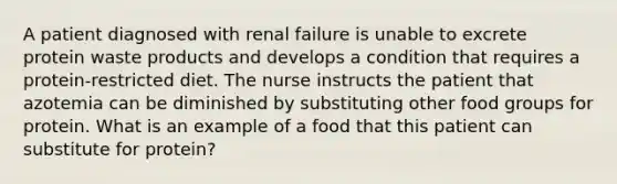 A patient diagnosed with renal failure is unable to excrete protein waste products and develops a condition that requires a protein-restricted diet. The nurse instructs the patient that azotemia can be diminished by substituting other food groups for protein. What is an example of a food that this patient can substitute for protein?