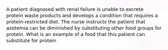 A patient diagnosed with renal failure is unable to excrete protein waste products and develops a condition that requires a protein-restricted diet. The nurse instructs the patient that azotemia can be diminished by substituting other food groups for protein. What is an example of a food that this patient can substitute for protein