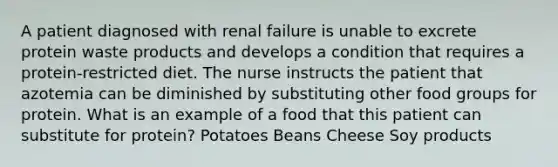 A patient diagnosed with renal failure is unable to excrete protein waste products and develops a condition that requires a protein-restricted diet. The nurse instructs the patient that azotemia can be diminished by substituting other food groups for protein. What is an example of a food that this patient can substitute for protein? Potatoes Beans Cheese Soy products