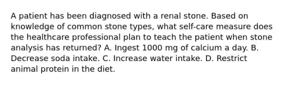 A patient has been diagnosed with a renal stone. Based on knowledge of common stone types, what self-care measure does the healthcare professional plan to teach the patient when stone analysis has returned? A. Ingest 1000 mg of calcium a day. B. Decrease soda intake. C. Increase water intake. D. Restrict animal protein in the diet.