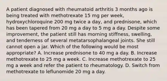 A patient diagnosed with rheumatoid arthritis 3 months ago is being treated with methotrexate 15 mg per week, hydroxychloroquine 200 mg twice a day, and prednisone, which has been tapered from 20 mg a day to 5 mg a day. Despite some improvement, the patient still has morning stiffness, swelling, and tenderness of several metatarsophalangeal joints. She still cannot open a jar. Which of the following would be most appropriate? A. Increase prednisone to 40 mg a day. B. Increase methotrexate to 25 mg a week. C. Increase methotrexate to 25 mg a week and refer the patient to rheumatology. D. Switch from methotrexate to leflunomide 20 mg a day.