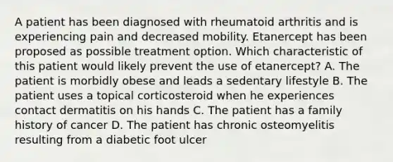 A patient has been diagnosed with rheumatoid arthritis and is experiencing pain and decreased mobility. Etanercept has been proposed as possible treatment option. Which characteristic of this patient would likely prevent the use of etanercept? A. The patient is morbidly obese and leads a sedentary lifestyle B. The patient uses a topical corticosteroid when he experiences contact dermatitis on his hands C. The patient has a family history of cancer D. The patient has chronic osteomyelitis resulting from a diabetic foot ulcer