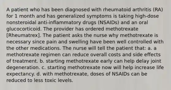 A patient who has been diagnosed with rheumatoid arthritis (RA) for 1 month and has generalized symptoms is taking high-dose nonsteroidal anti-inflammatory drugs (NSAIDs) and an oral glucocorticoid. The provider has ordered methotrexate [Rheumatrex]. The patient asks the nurse why methotrexate is necessary since pain and swelling have been well controlled with the other medications. The nurse will tell the patient that: a. a methotrexate regimen can reduce overall costs and side effects of treatment. b. starting methotrexate early can help delay joint degeneration. c. starting methotrexate now will help increase life expectancy. d. with methotrexate, doses of NSAIDs can be reduced to less toxic levels.