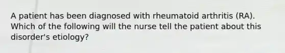 A patient has been diagnosed with rheumatoid arthritis (RA). Which of the following will the nurse tell the patient about this disorder's etiology?