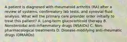 A patient is diagnosed with rheumatoid arthritis (RA) after a review of systems, confirmatory lab tests, and synovial fluid analysis. What will the primary care provider order initially to treat this patient? A. Long-term glucocorticoid therapy B. Nonsteroidal anti-inflammatory drugs (NSAIDs) C. Non-pharmacological treatments D. Disease-modifying anti-rheumatic drugs (DMARDs)