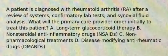 A patient is diagnosed with rheumatoid arthritis (RA) after a review of systems, confirmatory lab tests, and synovial fluid analysis. What will the primary care provider order initially to treat this patient? A. Long-term glucocorticoid therapy B. Nonsteroidal anti-inflammatory drugs (NSAIDs) C. Non-pharmacological treatments D. Disease-modifying anti-rheumatic drugs (DMARDs)