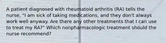 A patient diagnosed with rheumatoid arthritis (RA) tells the nurse, "I am sick of taking medications, and they don't always work well anyway. Are there any other treatments that I can use to treat my RA?" Which nonpharmacologic treatment should the nurse recommend?