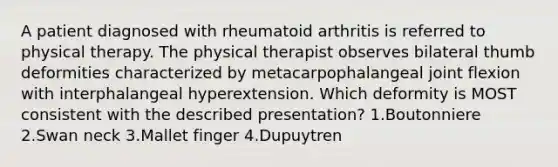 A patient diagnosed with rheumatoid arthritis is referred to physical therapy. The physical therapist observes bilateral thumb deformities characterized by metacarpophalangeal joint flexion with interphalangeal hyperextension. Which deformity is MOST consistent with the described presentation? 1.Boutonniere 2.Swan neck 3.Mallet finger 4.Dupuytren