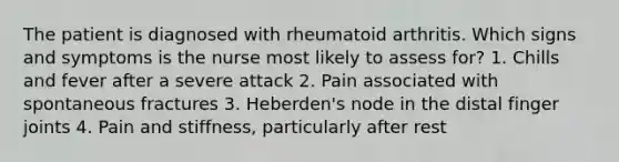 The patient is diagnosed with rheumatoid arthritis. Which signs and symptoms is the nurse most likely to assess for? 1. Chills and fever after a severe attack 2. Pain associated with spontaneous fractures 3. Heberden's node in the distal finger joints 4. Pain and stiffness, particularly after rest