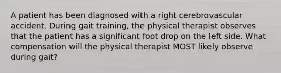 A patient has been diagnosed with a right cerebrovascular accident. During gait training, the physical therapist observes that the patient has a significant foot drop on the left side. What compensation will the physical therapist MOST likely observe during gait?