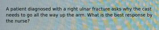 A patient diagnosed with a right ulnar fracture asks why the cast needs to go all the way up the arm. What is the best response by the nurse?