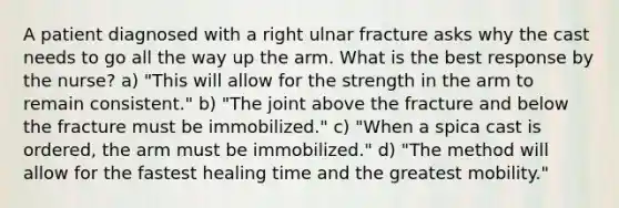 A patient diagnosed with a right ulnar fracture asks why the cast needs to go all the way up the arm. What is the best response by the nurse? a) "This will allow for the strength in the arm to remain consistent." b) "The joint above the fracture and below the fracture must be immobilized." c) "When a spica cast is ordered, the arm must be immobilized." d) "The method will allow for the fastest healing time and the greatest mobility."