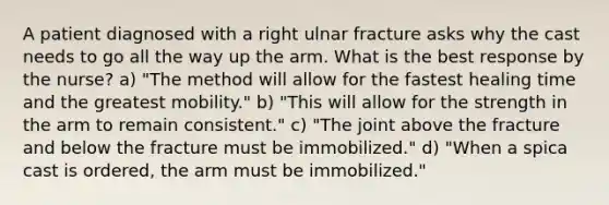 A patient diagnosed with a right ulnar fracture asks why the cast needs to go all the way up the arm. What is the best response by the nurse? a) "The method will allow for the fastest healing time and the greatest mobility." b) "This will allow for the strength in the arm to remain consistent." c) "The joint above the fracture and below the fracture must be immobilized." d) "When a spica cast is ordered, the arm must be immobilized."