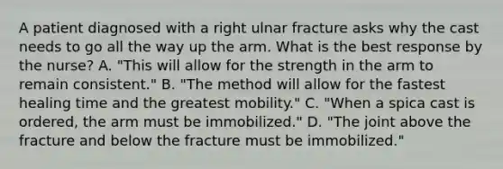 A patient diagnosed with a right ulnar fracture asks why the cast needs to go all the way up the arm. What is the best response by the nurse? A. "This will allow for the strength in the arm to remain consistent." B. "The method will allow for the fastest healing time and the greatest mobility." C. "When a spica cast is ordered, the arm must be immobilized." D. "The joint above the fracture and below the fracture must be immobilized."