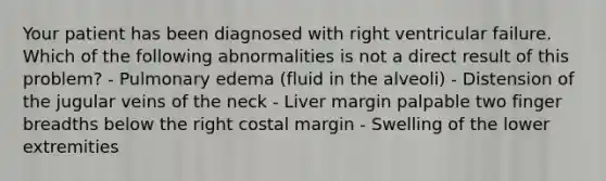 Your patient has been diagnosed with right ventricular failure. Which of the following abnormalities is not a direct result of this problem? - Pulmonary edema (fluid in the alveoli) - Distension of the jugular veins of the neck - Liver margin palpable two finger breadths below the right costal margin - Swelling of the lower extremities