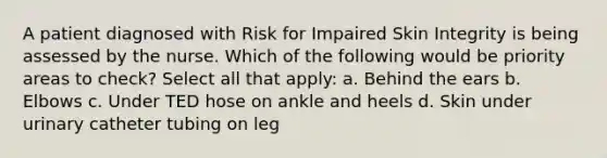 A patient diagnosed with Risk for Impaired Skin Integrity is being assessed by the nurse. Which of the following would be priority areas to check? Select all that apply: a. Behind the ears b. Elbows c. Under TED hose on ankle and heels d. Skin under urinary catheter tubing on leg