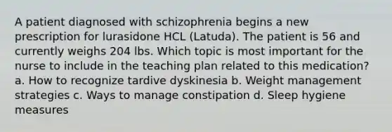 A patient diagnosed with schizophrenia begins a new prescription for lurasidone HCL (Latuda). The patient is 56 and currently weighs 204 lbs. Which topic is most important for the nurse to include in the teaching plan related to this medication? a. How to recognize tardive dyskinesia b. Weight management strategies c. Ways to manage constipation d. Sleep hygiene measures