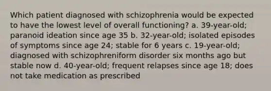 Which patient diagnosed with schizophrenia would be expected to have the lowest level of overall functioning? a. 39-year-old; paranoid ideation since age 35 b. 32-year-old; isolated episodes of symptoms since age 24; stable for 6 years c. 19-year-old; diagnosed with schizophreniform disorder six months ago but stable now d. 40-year-old; frequent relapses since age 18; does not take medication as prescribed