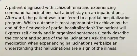 A patient diagnosed with schizophrenia and experiencing command hallucinations had a brief stay on an inpatient unit. Afterward, the patient was transferred to a partial hospitalization program. Which outcome is most appropriate to achieve by the end of the first week of partial hospitalization? The patient will Express self clearly and in organized sentences Clearly describe the content and source of the hallucinations Ask the nurse for medication when experiencing hallucinations Verbalize an understanding that hallucinations are a sign of the illness