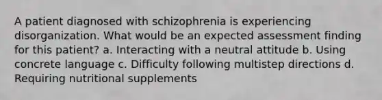 A patient diagnosed with schizophrenia is experiencing disorganization. What would be an expected assessment finding for this patient? a. Interacting with a neutral attitude b. Using concrete language c. Difficulty following multistep directions d. Requiring nutritional supplements