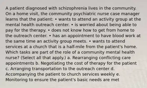 A patient diagnosed with schizophrenia lives in the community. On a home visit, the community psychiatric nurse case manager learns that the patient: • wants to attend an activity group at the mental health outreach center. • is worried about being able to pay for the therapy. • does not know how to get from home to the outreach center. • has an appointment to have blood work at the same time an activity group meets. • wants to attend services at a church that is a half-mile from the patient's home. Which tasks are part of the role of a community mental health nurse? (Select all that apply.) a. Rearranging conflicting care appointments b. Negotiating the cost of therapy for the patient c. Arranging transportation to the outreach center d. Accompanying the patient to church services weekly e. Monitoring to ensure the patient's basic needs are met