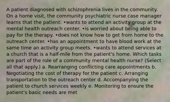 A patient diagnosed with schizophrenia lives in the community. On a home visit, the community psychiatric nurse case manager learns that the patient: •wants to attend an activity group at the mental health outreach center. •is worried about being able to pay for the therapy. •does not know how to get from home to the outreach center. •has an appointment to have blood work at the same time an activity group meets. •wants to attend services at a church that is a half-mile from the patient's home. Which tasks are part of the role of a community mental health nurse? (Select all that apply.) a. Rearranging conflicting care appointments b. Negotiating the cost of therapy for the patient c. Arranging transportation to the outreach center d. Accompanying the patient to church services weekly e. Monitoring to ensure the patient's basic needs are met