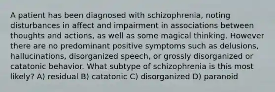 A patient has been diagnosed with schizophrenia, noting disturbances in affect and impairment in associations between thoughts and actions, as well as some magical thinking. However there are no predominant positive symptoms such as delusions, hallucinations, disorganized speech, or grossly disorganized or catatonic behavior. What subtype of schizophrenia is this most likely? A) residual B) catatonic C) disorganized D) paranoid