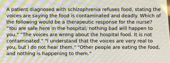 A patient diagnosed with schizophrenia refuses food, stating the voices are saying the food is contaminated and deadly. Which of the following would be a therapeutic response for the nurse? "You are safe here in the hospital; nothing bad will happen to you." "The voices are wrong about the hospital food. It is not contaminated." "I understand that the voices are very real to you, but I do not hear them." "Other people are eating the food, and nothing is happening to them."