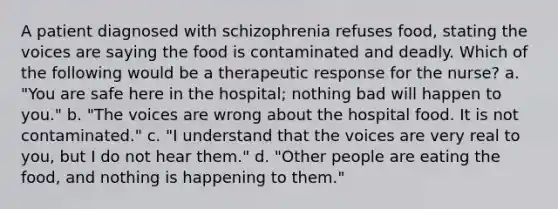 A patient diagnosed with schizophrenia refuses food, stating the voices are saying the food is contaminated and deadly. Which of the following would be a therapeutic response for the nurse? a. "You are safe here in the hospital; nothing bad will happen to you." b. "The voices are wrong about the hospital food. It is not contaminated." c. "I understand that the voices are very real to you, but I do not hear them." d. "Other people are eating the food, and nothing is happening to them."