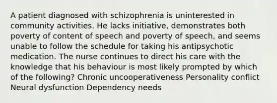 A patient diagnosed with schizophrenia is uninterested in community activities. He lacks initiative, demonstrates both poverty of content of speech and poverty of speech, and seems unable to follow the schedule for taking his antipsychotic medication. The nurse continues to direct his care with the knowledge that his behaviour is most likely prompted by which of the following? Chronic uncooperativeness Personality conflict Neural dysfunction Dependency needs