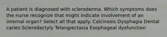 A patient is diagnosed with scleroderma. Which symptoms does the nurse recognize that might indicate involvement of an internal organ? Select all that apply. Calcinosis Dysphagia Dental caries Sclerodactyly Telangiectasia Esophageal dysfunction