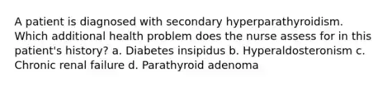 A patient is diagnosed with secondary hyperparathyroidism. Which additional health problem does the nurse assess for in this patient's history? a. Diabetes insipidus b. Hyperaldosteronism c. Chronic renal failure d. Parathyroid adenoma