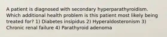 A patient is diagnosed with secondary hyperparathyroidism. Which additional health problem is this patient most likely being treated for? 1) Diabetes insipidus 2) Hyperaldosteronism 3) Chronic renal failure 4) Parathyroid adenoma