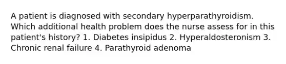 A patient is diagnosed with secondary hyperparathyroidism. Which additional health problem does the nurse assess for in this patient's history? 1. Diabetes insipidus 2. Hyperaldosteronism 3. Chronic renal failure 4. Parathyroid adenoma